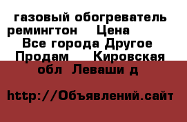 газовый обогреватель ремингтон  › Цена ­ 4 000 - Все города Другое » Продам   . Кировская обл.,Леваши д.